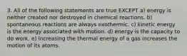 3. All of the following statements are true EXCEPT a) energy is neither created nor destroyed in chemical reactions. b) spontaneous reactions are always exothermic. c) kinetic energy is the energy associated with motion. d) energy is the capacity to do work. e) increasing the thermal energy of a gas increases the motion of its atoms.