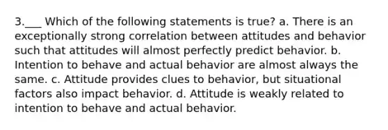 3.___ Which of the following statements is true? a. There is an exceptionally strong correlation between attitudes and behavior such that attitudes will almost perfectly predict behavior. b. Intention to behave and actual behavior are almost always the same. c. Attitude provides clues to behavior, but situational factors also impact behavior. d. Attitude is weakly related to intention to behave and actual behavior.