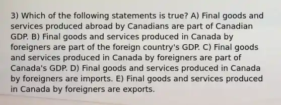 3) Which of the following statements is true? A) Final goods and services produced abroad by Canadians are part of Canadian GDP. B) Final goods and services produced in Canada by foreigners are part of the foreign country's GDP. C) Final goods and services produced in Canada by foreigners are part of Canada's GDP. D) Final goods and services produced in Canada by foreigners are imports. E) Final goods and services produced in Canada by foreigners are exports.