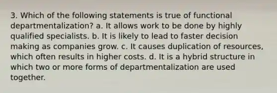 3. Which of the following statements is true of functional departmentalization? a. It allows work to be done by highly qualified specialists. b. It is likely to lead to faster decision making as companies grow. c. It causes duplication of resources, which often results in higher costs. d. It is a hybrid structure in which two or more forms of departmentalization are used together.