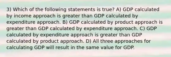 3) Which of the following statements is true? A) GDP calculated by income approach is greater than GDP calculated by expenditure approach. B) GDP calculated by product approach is greater than GDP calculated by expenditure approach. C) GDP calculated by expenditure approach is greater than GDP calculated by product approach. D) All three approaches for calculating GDP will result in the same value for GDP.