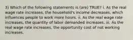 3) Which of the following statements is (are) TRUE? i. As the real wage rate increases, the household's income decreases, which influences people to work more hours. ii. As the real wage rate increases, the quantity of labor demanded increases. iii. As the real wage rate increases, the opportunity cost of not working increases.