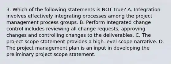 3. Which of the following statements is NOT true? A. Integration involves effectively integrating processes among the project management process groups. B. Perform Integrated change control includes reviewing all change requests, approving changes and controlling changes to the deliverables. C. The project scope statement provides a high-level scope narrative. D. The project management plan is an input in developing the preliminary project scope statement.