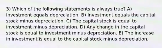 3) Which of the following statements is always true? A) Investment equals depreciation. B) Investment equals the capital stock minus depreciation. C) The capital stock is equal to investment minus depreciation. D) Any change in the capital stock is equal to investment minus depreciation. E) The increase in investment is equal to the capital stock minus depreciation.