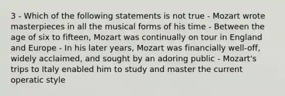 3 - Which of the following statements is not true - Mozart wrote masterpieces in all the musical forms of his time - Between the age of six to fifteen, Mozart was continually on tour in England and Europe - In his later years, Mozart was financially well-off, widely acclaimed, and sought by an adoring public - Mozart's trips to Italy enabled him to study and master the current operatic style