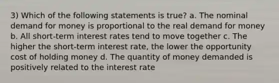 3) Which of the following statements is true? a. The nominal demand for money is proportional to the real demand for money b. All short-term interest rates tend to move together c. The higher the short-term interest rate, the lower the opportunity cost of holding money d. The quantity of money demanded is positively related to the interest rate