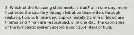 3. Which of the following statements is true? a. In one day, more fluid exits the capillary through filtration than enters through reabsorption. b. In one day, approximately 35 mm of blood are filtered and 7 mm are reabsorbed. c. In one day, the capillaries of the lymphatic system absorb about 20.4 liters of fluid.