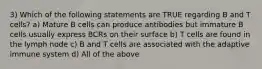 3) Which of the following statements are TRUE regarding B and T cells? a) Mature B cells can produce antibodies but immature B cells usually express BCRs on their surface b) T cells are found in the lymph node c) B and T cells are associated with the adaptive immune system d) All of the above