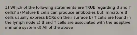 3) Which of the following statements are TRUE regarding B and T cells? a) Mature B cells can produce antibodies but immature B cells usually express BCRs on their surface b) T cells are found in the lymph node c) B and T cells are associated with the adaptive immune system d) All of the above