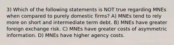 3) Which of the following statements is NOT true regarding MNEs when compared to purely domestic firms? A) MNEs tend to rely more on short and intermediate term debt. B) MNEs have greater foreign exchange risk. C) MNEs have greater costs of asymmetric information. D) MNEs have higher agency costs.