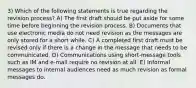 3) Which of the following statements is true regarding the revision process? A) The first draft should be put aside for some time before beginning the revision process. B) Documents that use electronic media do not need revision as the messages are only stored for a short while. C) A completed first draft must be revised only if there is a change in the message that needs to be communicated. D) Communications using short-message tools such as IM and e-mail require no revision at all. E) Informal messages to internal audiences need as much revision as formal messages do.