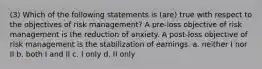 (3) Which of the following statements is (are) true with respect to the objectives of risk management? A pre-loss objective of risk management is the reduction of anxiety. A post-loss objective of risk management is the stabilization of earnings. a. neither I nor II b. both I and II c. I only d. II only