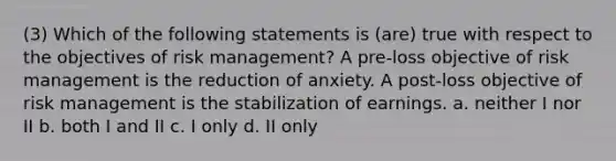 (3) Which of the following statements is (are) true with respect to the objectives of risk management? A pre-loss objective of risk management is the reduction of anxiety. A post-loss objective of risk management is the stabilization of earnings. a. neither I nor II b. both I and II c. I only d. II only