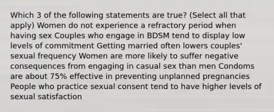 Which 3 of the following statements are true? (Select all that apply) Women do not experience a refractory period when having sex Couples who engage in BDSM tend to display low levels of commitment Getting married often lowers couples' sexual frequency Women are more likely to suffer negative consequences from engaging in casual sex than men Condoms are about 75% effective in preventing unplanned pregnancies People who practice sexual consent tend to have higher levels of sexual satisfaction