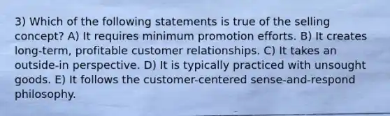 3) Which of the following statements is true of the selling concept? A) It requires minimum promotion efforts. B) It creates long-term, profitable customer relationships. C) It takes an outside-in perspective. D) It is typically practiced with unsought goods. E) It follows the customer-centered sense-and-respond philosophy.