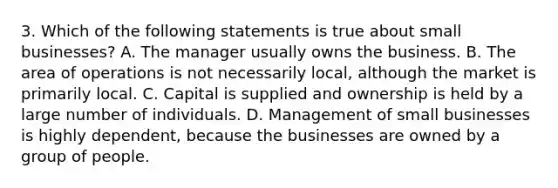 3. Which of the following statements is true about small businesses? A. The manager usually owns the business. B. The area of operations is not necessarily local, although the market is primarily local. C. Capital is supplied and ownership is held by a large number of individuals. D. Management of small businesses is highly dependent, because the businesses are owned by a group of people.