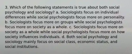 3. Which of the following statements is true about both social psychology and sociology? a. Sociologists focus on individual differences while social psychologists focus more on personality. b. Sociologists focus more on groups while social psychologists focus more on society as a whole. c. Sociologists focus more on society as a whole while social psychologists focus more on how society influences individuals. d. Both social psychology and sociology mainly focus on social class, economic status, and social institutions.