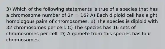 3) Which of the following statements is true of a species that has a chromosome number of 2n = 16? A) Each diploid cell has eight homologous pairs of chromosomes. B) The species is diploid with 32 chromosomes per cell. C) The species has 16 sets of chromosomes per cell. D) A gamete from this species has four chromosomes.