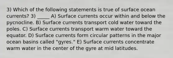 3) Which of the following statements is true of surface ocean currents? 3) _____ A) Surface currents occur within and below the pycnocline. B) Surface currents transport cold water toward the poles. C) Surface currents transport warm water toward the equator. D) Surface currents form circular patterns in the major ocean basins called "gyres." E) Surface currents concentrate warm water in the center of the gyre at mid latitudes.