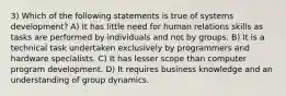 3) Which of the following statements is true of systems development? A) It has little need for human relations skills as tasks are performed by individuals and not by groups. B) It is a technical task undertaken exclusively by programmers and hardware specialists. C) It has lesser scope than computer program development. D) It requires business knowledge and an understanding of group dynamics.