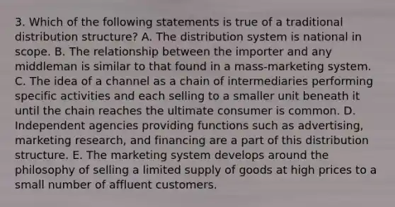 3. Which of the following statements is true of a traditional distribution structure? A. The distribution system is national in scope. B. The relationship between the importer and any middleman is similar to that found in a mass-marketing system. C. The idea of a channel as a chain of intermediaries performing specific activities and each selling to a smaller unit beneath it until the chain reaches the ultimate consumer is common. D. Independent agencies providing functions such as advertising, marketing research, and financing are a part of this distribution structure. E. The marketing system develops around the philosophy of selling a limited supply of goods at high prices to a small number of affluent customers.