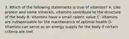 3. Which of the following statements is true of vitamins? A. Like protein and some minerals, vitamins contribute to the structure of the body B. Vitamins have a small caloric value C. Vitamins are indispensable for the maintenance of optimal health D. Vitamins can serve as an energy supply for the body if certain criteria are met