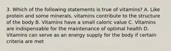 3. Which of the following statements is true of vitamins? A. Like protein and some minerals, vitamins contribute to the structure of the body B. Vitamins have a small caloric value C. Vitamins are indispensable for the maintenance of optimal health D. Vitamins can serve as an energy supply for the body if certain criteria are met