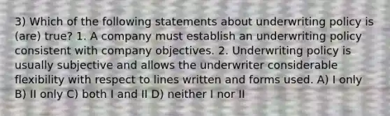 3) Which of the following statements about underwriting policy is (are) true? 1. A company must establish an underwriting policy consistent with company objectives. 2. Underwriting policy is usually subjective and allows the underwriter considerable flexibility with respect to lines written and forms used. A) I only B) II only C) both I and II D) neither I nor II