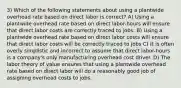 3) Which of the following statements about using a plantwide overhead rate based on direct labor is correct? A) Using a plantwide overhead rate based on direct labor-hours will ensure that direct labor costs are correctly traced to jobs. B) Using a plantwide overhead rate based on direct labor costs will ensure that direct labor costs will be correctly traced to jobs C) It is often overly simplistic and incorrect to assume that direct labor-hours is a company's only manufacturing overhead cost driver. D) The labor theory of value ensures that using a plantwide overhead rate based on direct labor will do a reasonably good job of assigning overhead costs to jobs.