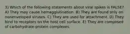 3) Which of the following statements about viral spikes is FALSE? A) They may cause hemagglutination. B) They are found only on nonenveloped viruses. C) They are used for attachment. D) They bind to receptors on the host cell surface. E) They are composed of carbohydrate‐protein complexes.