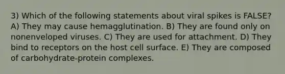 3) Which of the following statements about viral spikes is FALSE? A) They may cause hemagglutination. B) They are found only on nonenveloped viruses. C) They are used for attachment. D) They bind to receptors on the host cell surface. E) They are composed of carbohydrate‐protein complexes.