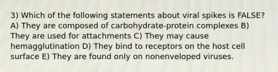 3) Which of the following statements about viral spikes is FALSE? A) They are composed of carbohydrate-protein complexes B) They are used for attachments C) They may cause hemagglutination D) They bind to receptors on the host cell surface E) They are found only on nonenveloped viruses.