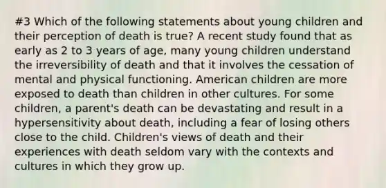 #3 Which of the following statements about young children and their perception of death is true? A recent study found that as early as 2 to 3 years of age, many young children understand the irreversibility of death and that it involves the cessation of mental and physical functioning. American children are more exposed to death than children in other cultures. For some children, a parent's death can be devastating and result in a hypersensitivity about death, including a fear of losing others close to the child. Children's views of death and their experiences with death seldom vary with the contexts and cultures in which they grow up.