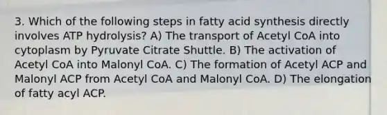 3. Which of the following steps in fatty acid synthesis directly involves ATP hydrolysis? A) The transport of Acetyl CoA into cytoplasm by Pyruvate Citrate Shuttle. B) The activation of Acetyl CoA into Malonyl CoA. C) The formation of Acetyl ACP and Malonyl ACP from Acetyl CoA and Malonyl CoA. D) The elongation of fatty acyl ACP.