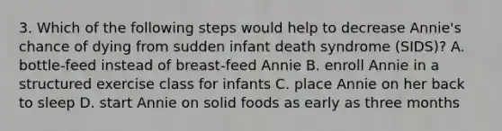 3. Which of the following steps would help to decrease Annie's chance of dying from sudden infant death syndrome (SIDS)? A. bottle-feed instead of breast-feed Annie B. enroll Annie in a structured exercise class for infants C. place Annie on her back to sleep D. start Annie on solid foods as early as three months