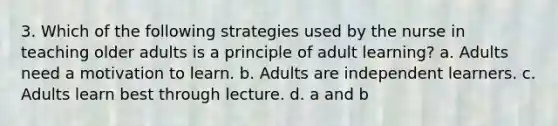 3. Which of the following strategies used by the nurse in teaching older adults is a principle of adult learning? a. Adults need a motivation to learn. b. Adults are independent learners. c. Adults learn best through lecture. d. a and b