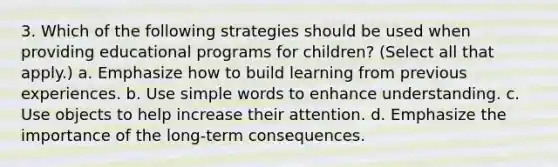 3. Which of the following strategies should be used when providing educational programs for children? (Select all that apply.) a. Emphasize how to build learning from previous experiences. b. Use simple words to enhance understanding. c. Use objects to help increase their attention. d. Emphasize the importance of the long-term consequences.