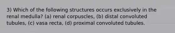 3) Which of the following structures occurs exclusively in the renal medulla? (a) renal corpuscles, (b) distal convoluted tubules, (c) vasa recta, (d) proximal convoluted tubules.