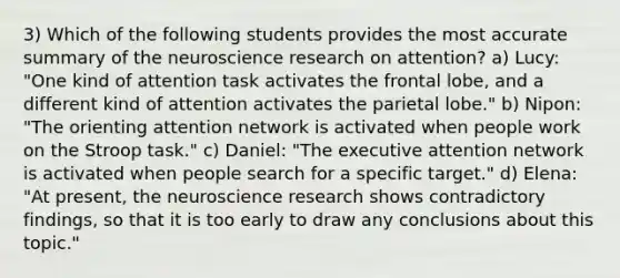 3) Which of the following students provides the most accurate summary of the neuroscience research on attention? a) Lucy: "One kind of attention task activates the frontal lobe, and a different kind of attention activates the parietal lobe." b) Nipon: "The orienting attention network is activated when people work on the Stroop task." c) Daniel: "The executive attention network is activated when people search for a specific target." d) Elena: "At present, the neuroscience research shows contradictory findings, so that it is too early to draw any conclusions about this topic."