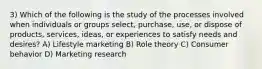 3) Which of the following is the study of the processes involved when individuals or groups select, purchase, use, or dispose of products, services, ideas, or experiences to satisfy needs and desires? A) Lifestyle marketing B) Role theory C) Consumer behavior D) Marketing research