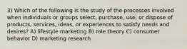 3) Which of the following is the study of the processes involved when individuals or groups select, purchase, use, or dispose of products, services, ideas, or experiences to satisfy needs and desires? A) lifestyle marketing B) role theory C) consumer behavior D) marketing research