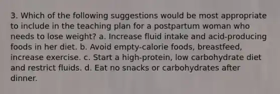 3. Which of the following suggestions would be most appropriate to include in the teaching plan for a postpartum woman who needs to lose weight? a. Increase fluid intake and acid-producing foods in her diet. b. Avoid empty-calorie foods, breastfeed, increase exercise. c. Start a high-protein, low carbohydrate diet and restrict fluids. d. Eat no snacks or carbohydrates after dinner.