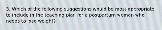 3. Which of the following suggestions would be most appropriate to include in the teaching plan for a postpartum woman who needs to lose weight?