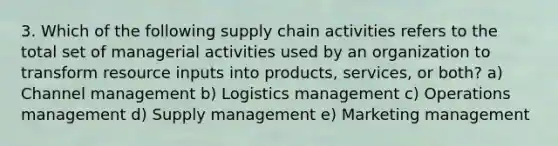 3. Which of the following supply chain activities refers to the total set of managerial activities used by an organization to transform resource inputs into products, services, or both? a) Channel management b) Logistics management c) Operations management d) Supply management e) Marketing management