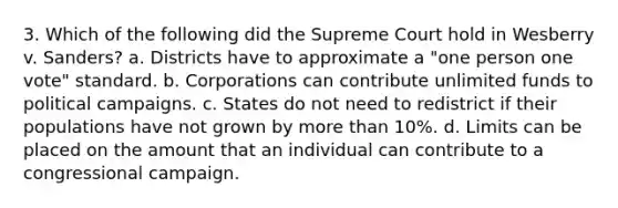 3. Which of the following did the Supreme Court hold in Wesberry v. Sanders? a. Districts have to approximate a "one person one vote" standard. b. Corporations can contribute unlimited funds to political campaigns. c. States do not need to redistrict if their populations have not grown by more than 10%. d. Limits can be placed on the amount that an individual can contribute to a congressional campaign.