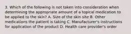 3. Which of the following is not taken into consideration when determining the appropriate amount of a topical medication to be applied to the skin? A. Size of the skin site B. Other medications the patient is taking C. Manufacturer's instructions for application of the product D. Health care provider's order