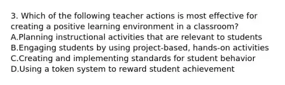 3. Which of the following teacher actions is most effective for creating a positive learning environment in a classroom? A.Planning instructional activities that are relevant to students B.Engaging students by using project-based, hands-on activities C.Creating and implementing standards for student behavior D.Using a token system to reward student achievement