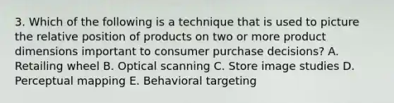 3. Which of the following is a technique that is used to picture the relative position of products on two or more product dimensions important to consumer purchase decisions? A. Retailing wheel B. Optical scanning C. Store image studies D. Perceptual mapping E. Behavioral targeting