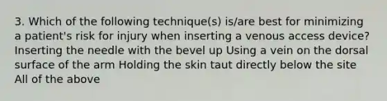 3. Which of the following technique(s) is/are best for minimizing a patient's risk for injury when inserting a venous access device? Inserting the needle with the bevel up Using a vein on the dorsal surface of the arm Holding the skin taut directly below the site All of the above