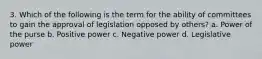 3. Which of the following is the term for the ability of committees to gain the approval of legislation opposed by others? a. Power of the purse b. Positive power c. Negative power d. Legislative power